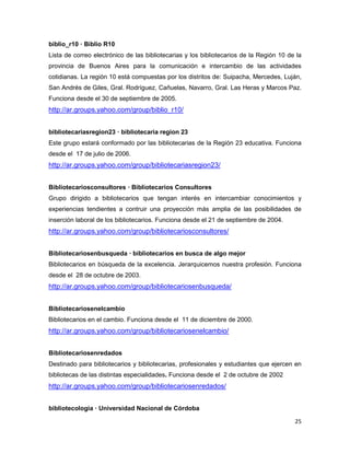 biblio_r10 — Biblio R10
Lista de correo electrónico de las bibliotecarias y los bibliotecarios de la Región 10 de la
provincia de Buenos Aires para la comunicación e intercambio de las actividades
cotidianas. La región 10 está compuestas por los distritos de: Suipacha, Mercedes, Luján,
San Andrés de Giles, Gral. Rodríguez, Cañuelas, Navarro, Gral. Las Heras y Marcos Paz.
Funciona desde el 30 de septiembre de 2005.
http://ar.groups.yahoo.com/group/biblio_r10/


bibliotecariasregion23 — bibliotecaria region 23
Este grupo estará conformado por las bibliotecarias de la Región 23 educativa. Funciona
desde el 17 de julio de 2006.
http://ar.groups.yahoo.com/group/bibliotecariasregion23/


Bibliotecariosconsultores — Bibliotecarios Consultores
Grupo dirigido a bibliotecarios que tengan interés en intercambiar conocimientos y
experiencias tendientes a contruir una proyección más amplia de las posibilidades de
inserción laboral de los bibliotecarios. Funciona desde el 21 de septiembre de 2004.
http://ar.groups.yahoo.com/group/bibliotecariosconsultores/


Bibliotecariosenbusqueda — bibliotecarios en busca de algo mejor
Bibliotecarios en búsqueda de la excelencia. Jerarquicemos nuestra profesión. Funciona
desde el 28 de octubre de 2003.
http://ar.groups.yahoo.com/group/bibliotecariosenbusqueda/


Bibliotecariosenelcambio
Bibliotecarios en el cambio. Funciona desde el 11 de diciembre de 2000.
http://ar.groups.yahoo.com/group/bibliotecariosenelcambio/


Bibliotecariosenredados
Destinado para bibliotecarios y bibliotecarias, profesionales y estudiantes que ejercen en
bibliotecas de las distintas especialidades. Funciona desde el 2 de octubre de 2002
http://ar.groups.yahoo.com/group/bibliotecariosenredados/


bibliotecologia — Universidad Nacional de Córdoba

                                                                                         25
 