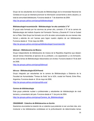 Grupo de los estudiantes de la Escuela de Bibliotecología de la Universidad Nacional de
Córdoba en la que se intentará promover la información concerniente a dicho claustro y a
toda la comunidad bibliotecaria. Funciona desde el 7 de diciembre de 2004.
http://ar.groups.yahoo.com/group/bibliotecologia/


Bibliotecologia1rocomision3b — Bibliotecología 1er año comisión 3 "b"
El grupo esta formado por los alumnos de primer año, comisión 3 "b" de la carrera de
Bibliotecología del Instituto Superior de Formación Técnica y Docente N° 8 de la Ciudad
de La Plata. Este Grupo fue formado con el fin de estar comunicados de una manera más
formal y además de unir fuerzas para lograr nuestro objetivo de ser bibliotecarios.
Funciona desde el 19 de mayo de 2005.
http://ar.groups.yahoo.com/group/bibliotecologia1rocomision3b/


bibmusi – Bibliotecarios de Música
Grupo independiente de bibliotecarios de música de la República Argentina que deseen
discutir temas inherentes al ejercicio de su profesión, a la capacitación y a la formación,
así como temas de Bibliotecología relacionados con el área. Funciona desde el 19 de abril
de 2006.
http://ar.groups.yahoo.com/group/bibmusi/


bib-uca — Bibliotecologia-UCA-Paraná
Grupo integrado por estudiantes de la carrera de Bibliotecología a Distancia de la
Facultad de Humanidades "Teresa de Ávila" de la UCA, ciudad de Paraná, Entre Ríos,
Argentina. Funciona desde el 26 de mayo de 2006.
http://ar.groups.yahoo.com/group/bib-uca/


Carrera de bibliotecología
Este grupo pretende nuclear a profesionales y estudiantes de bibliotecología de nivel
terciario y universitario del país. Funciona desde el 11 de junio de 2004.
http://ar.groups.yahoo.com/group/Carrera_de_Bibliotecologia/


CBA2006AR — Colectivo de Bibliotecarios en Acción
Queremos anunciarles la creación de un colectivo que pretende no ser una lista más, sino
involucrar a los bibliotecarios cordobeses en la profundización de determinados temas

                                                                                        26
 