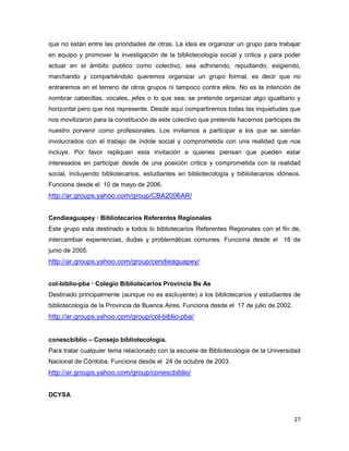 que no están entre las prioridades de otras. La idea es organizar un grupo para trabajar
en equipo y promover la investigación de la bibliotecología social y critica y para poder
actuar en el ámbito publico como colectivo, sea adhiriendo, repudiando, exigiendo,
marchando y compartiéndolo queremos organizar un grupo formal, es decir que no
entraremos en el terreno de otros grupos ni tampoco contra ellos. No es la intención de
nombrar cabecillas, vocales, jefes o lo que sea; se pretende organizar algo igualitario y
horizontal pero que nos represente. Desde aquí compartiremos todas las inquietudes que
nos movilizaron para la constitución de este colectivo que pretende hacernos participes de
nuestro porvenir como profesionales. Los invitamos a participar a los que se sientan
involucrados con el trabajo de índole social y comprometida con una realidad que nos
incluye. Por favor repliquen esta invitación a quienes piensan que pueden estar
interesados en participar desde de una posición critica y comprometida con la realidad
social, incluyendo bibliotecarios, estudiantes en bibliotecología y bibliotecarios idóneos.
Funciona desde el 10 de mayo de 2006.
http://ar.groups.yahoo.com/group/CBA2006AR/


Cendieaguapey — Bibliotecarios Referentes Regionales
Este grupo esta destinado a todos lo bibliotecarios Referentes Regionales con el fin de,
intercambiar experiencias, dudas y problemáticas comunes. Funciona desde el 16 de
junio de 2005.
http://ar.groups.yahoo.com/group/cendieaguapey/


col-biblio-pba — Colegio Bibliotecarios Provincia Bs As
Destinado principalmente (aunque no es excluyente) a los bibliotecarios y estudiantes de
bibliotecología de la Provincia de Buenos Aires. Funciona desde el 17 de julio de 2002.
http://ar.groups.yahoo.com/group/col-biblio-pba/


conescbiblio – Consejo bibliotecología.
Para tratar cualquier tema relacionado con la escuela de Bibliotecología de la Universidad
Nacional de Córdoba. Funciona desde el 24 de octubre de 2003.
http://ar.groups.yahoo.com/group/conescbiblio/


DCYSA


                                                                                          27
 
