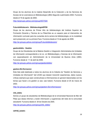 Grupo de los alumnos de la materia Desarrollo de la Colección y de los Servicios de
Acceso de la Licenciatura en Bibliotecología (UBA) Segundo cuatrimestre 2004. Funciona
desde el 19 de agosto de 2004.
http://argroups.yahoo.com/group/DCYSA/


Futurobibliotecario — BibliotecologiaISFD8
Grupo de los alumnos de Primer Año de bibliotecología del Instituto Superior de
Formación Docente y Técnica de La Plata.Este es un espacio para el intercambio de
información curricular para los cursantes de la carrera de bibliotecología, en la modalidad
semi presencial y en su primera Face. Funciona desde el 13 de agosto de 2006.
http://ar.groups.yahoo.com/group/Futurobibliotecario/


gestionbiblio — Gestión
Grupo de los Estudiantes de la Materia Gestión e Integración Administrativa de Unidades
de Información correspondiente a la Lic. en Bibliotecología y Ciencias de la Información
con especialización en Administración de la Universidad de Buenos Aires (UBA).
Funciona desde el 11 de abril de 2006.
http://ar.groups.yahoo.com/group/gestionbiblio/


gestion-SU-iformacion
Esta lista está destinada a todos los alumnos de la Cátedra de "Gestión de Servicios y
Unidades de Información" del LICAD que deseen transmitir experiencias, datos nuevos,
críticas (siempre que sean constructivas) e informaciones en general relacionadas con los
temas que hacen a la gestión (o sea: casi todos!). Funciona desde el 25 de marzo de
2003.
http://ar.groups.yahoo.com/group/gestion-SU-informacion/


info_biblio
Somos un grupo de estudiantes de Bibliotecología de la Universidad Nacional de Mar del
Plata que desea informar y recibir información y sugerencias del resto de la comunidad
estudiantil. Funciona desde el 29 de Octubre de 2005.
http://ar.groups.yahoo.com/group/info_biblio/


isft182_boletin

                                                                                        28
 