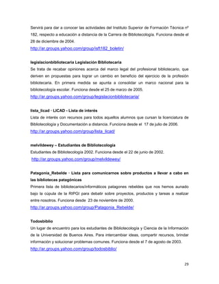 Servirá para dar a conocer las actividades del Instituto Superior de Formación Técnica nº
182, respecto a educación a distancia de la Carrera de Bibliotecología. Funciona desde el
28 de diciembre de 2004.
http://ar.groups.yahoo.com/group/isft182_boletin/


legislacionbibliotecaria Legislación Bibliotecaria
Se trata de recabar opiniones acerca del marco legal del profesional bibliotecario, que
deriven en propuestas para lograr un cambio en beneficio del ejercicio de la profesión
bibliotecaria. En primera medida se apunta a consolidar un marco nacional para la
bibliotecología escolar. Funciona desde el 25 de marzo de 2005.
http://ar.groups.yahoo.com/group/legislacionbibliotecaria/


lista_licad — LICAD - Lista de interés
Lista de interés con recursos para todos aquellos alumnos que cursan la licenciatura de
Bibliotecología y Documentación a distancia. Funciona desde el 17 de julio de 2006.
http://ar.groups.yahoo.com/group/lista_licad/


melvildewey – Estudiantes de Bibliotecología
Estudiantes de Bibliotecología 2002. Funciona desde el 22 de junio de 2002.
http://ar.groups.yahoo.com/group/melvildewey/


Patagonia_Rebelde — Lista para comunicarnos sobre productos a llevar a cabo en
las bibliotecas patagónicas
Primera lista de bibliotecarios/informáticos patagones rebeldes que nos hemos aunado
bajo la cúpula de la RIPGI para debatir sobre proyectos, productos y tareas a realizar
entre nosotros. Funciona desde 23 de noviembre de 2000.
http://ar.groups.yahoo.com/group/Patagonia_Rebelde/


Todosbiblio
Un lugar de encuentro para los estudiantes de Bibliotecología y Ciencia de la Información
de la Universidad de Buenos Aires. Para intercambiar ideas, compartir recursos, brindar
información y solucionar problemas comunes. Funciona desde el 7 de agosto de 2003.
http://ar.groups.yahoo.com/group/todosbiblio/


                                                                                      29
 