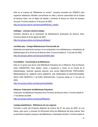 Este es el e-group de "Bibliotecas en acción", proyecto encarado por CREAFU para
organizar bibliotecas infantiles comunitarias en villas y barrios carenciados de la Ciudad
de Buenos Aires, con el objeto de facilitar y fomentar la lectura en niños de escasos
recursos. Funciona desde el 10 de junio de 2002.
http://ar.groups.yahoo.com/group/bibliotecas_creafu/


Cdbibgra — comision directiva bibgra
Comisión Directiva de la Asociación de Bibliotecarios Graduados de Buenos Aires.
Funciona desde el 30 de agosto de 2004.
http://ar.groups.yahoo.com/group/cdbibgra/


col-biblio-pba — Colegio Bibliotecarios Provincia Bs As
Destinado principalmente (aunque no es excluyente) a los bibliotecarios y estudiantes de
bibliotecología de la Provincia de Buenos Aires. Funciona desde el 17 de julio de 2002.
http://ar.groups.yahoo.com/group/col-biblio-pba/


Coordibiblio — Coordinadora de Bibliotecas
Este es un grupo que reune a las Bibliotecas Populares de La Matanza, Pcia de Buenos
Aires, ARGENTINA. Para debatir, crecer y ayudarnos a crecer en el mundo de la
bibliotecología, teniendo especial atención que somos BIBLIOTECAS POPULARES.
BIENVENIDOS EL DEBATE ESTA ABIERTO, SIN CENSURAS NI RESTRICCIONES,
SOLO CON RESPETO Y ALTURA INTELECTUAL. Funciona desde el 11 de julio de
2005.
http://ar.groups.yahoo.com/group/coordibiblio/


Fbbaires. Federación de Bibliotecas Populares
Federación de Bibliotecas Populares de la Provincia de Buenos Aires. Funciona desde el
17 de febrero de 2004.
http://ar.groups.yahoo.com/group/fbbaires/


Laslagunasbiblioteca — Bibliotecas de Las Lagunas
Formado a partir del Congreso Regional de Cultura del 27 de mayo de 2005, en Las
Heras, para reunir y compartir la información entre las Bibliotecas del área cultural. Sólo
se permitirá el ingreso al grupo a las Bibliotecas o interesados directos. Funciona desde el

                                                                                          31
 