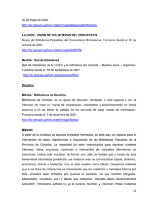 30 de mayo de 2005.
http://ar.groups.yahoo.com/group/laslagunasbiblioteca/


LaUNION — UNION DE BIBLIOTECAS DEL CONURBANO
Grupo de Bibliotecas Populares del Conourbano Bonaerense. Funciona desde el 12 de
octubre de 2001.
http://ar.groups.yahoo.com/group/laUNION/


Redbib — Red de bibliotecas
Red de bibliotecas de la DGES y la Biblioteca del Docente – Buenos Aires – Argentina.
Funciona desde el 10 de septiembre de 2001.
http://ar.groups.yahoo.com/group/redbib/


Córdoba


Bibcba — Bibliotecas de Cordoba
Bibliotecas de Córdoba, es un grupo de discusión planteado a nivel regional y con la
intención de crear un marco de cooperación, crecimiento y posicionamiento en forma
conjunta a fin de elevar la calidad de los servicios de cada unidad de información.
Funciona desde el 7 de diciembre de 2001.
http://ar.groups.yahoo.com/group/bibcba/


Bipocor
A partir de la iniciativa de algunas entidades hermanas, se abre aquí un espacio para el
intercambio de ideas, experiencias e inquietudes de las Bibliotecas Populares de la
Provincia de Córdoba. La necesidad de estar comunicados para expresar nuestros
intereses, ideas, proyectos, carencias e intercambio de probables alternativas de
soluciones, motiva esta inquietud de formar una Lista de Interés que a través de esta
herramienta informática posibilitará una instancia más de comunicación rápida, dinámica,
económica, directa y horizontal. Ese es solo nuestro único interés. Deseamos aclararle
que a los fines de conocernos es conveniente que los contactos y mensajes futuros por
Uds. enviados sean firmados por quienes lo escriben, en que carácter (dirigente,
bibliotecario, voluntario, etc.) y desde que institución, incluidos datos Reconocimiento
CONABIP, Personería Jurídica (si ya la tuviere), teléfono y Dirección Postal Invitamos

                                                                                     32
 