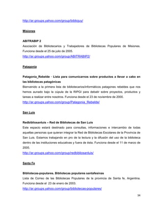 http://ar.groups.yahoo.com/group/bibliojuy/


Misiones


ABITRABIP 2
Asociación de Bibliotecarios y Trabajadores de Bibliotecas Populares de Misiones.
Funciona desde el 25 de julio de 2005.
http://ar.groups.yahoo.com/group/ABITRABIP2/


Patagonia


Patagonia_Rebelde — Lista para comunicarnos sobre productos a llevar a cabo en
las bibliotecas patagónicas
Bienvenido a la primera lista de bibliotecarios/informáticos patagones rebeldes que nos
hemos aunado bajo la cúpula de la RIPGI para debatir sobre proyectos, productos y
tareas a realizar entre nosotros. Funciona desde el 23 de noviembre de 2000.
http://ar.groups.yahoo.com/group/Patagonia_Rebelde/


San Luis


Redbibliosanluis – Red de Bibliotecas de San Luis
Este espacio estará destinado para consultas, informaciones e intercambio de todas
aquellas personas que quieran integrar la Red de Bibliotecas Escolares de la Provincia de
San Luis. Estamos trabajando en pro de la lectura y la difusión del uso de la biblioteca
dentro de las instituciones educativas y fuera de ésta. Funciona desde el 11 de marzo de
2005.
http://ar.groups.yahoo.com/group/redbibliosanluis/


Santa Fe


Bibliotecas-populares. Bibliotecas populares santafesinas
Lista de Correo de las Bibliotecas Populares de la provincia de Santa fe, Argentina.
Funciona desde el 23 de enero de 2003.
http://ar.groups.yahoo.com/group/bibliotecas-populares/

                                                                                      34
 