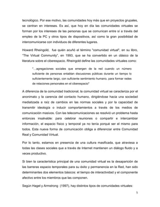 tecnológico. Por ese motivo, las comunidades hoy más que en proyectos grupales,
se centran en intereses. Es así, que hoy en día las comunidades virtuales se
forman por los intereses de las personas que se comunican entre sí a través del
empleo de la PC y otros tipos de dispositivos, así como la gran posibilidad de
intercomunicarse con individuos de diferentes lugares.

Howard Rheingold, fue quién acuñó el término "comunidad virtual", en su libro,
“The Virtual Community”, en 1993, que se ha convertido en un clásico de la
literatura sobre el ciberespacio. Rheingold define las comunidades virtuales como:

       "   agregaciones sociales que emergen de la red cuando un número
       suficiente de personas entablan discusiones públicas durante un tiempo lo
       suficientemente largo, con suficiente sentimiento humano, para formar redes
       de relaciones personales en el ciberespacio"

A diferencia de la comunidad tradicional, la comunidad virtual se caracteriza por el
anonimato y la carencia del contacto humano, dirigiéndose hacia una sociedad
mediatizada a raíz de cambios en las normas sociales y por la capacidad de
transmitir ideología o inducir comportamientos a través de los medios de
comunicación masivos. Con las telecomunicaciones se resolvió un problema hasta
entonces insalvable: para celebrar reuniones o compartir e intercambiar
información, el espacio físico y temporal ya no tenía porqué ser el mismo para
todos. Esta nueva forma de comunicación obliga a diferenciar entre Comunidad
Real y Comunidad Virtual.

Por lo tanto, estamos en presencia de una cultura masificada, que atraviesa a
todas las clases sociales que a través de Internet mantienen un diálogo fluido y a
veces productivo.

Si bien la característica principal de una comunidad virtual es la desaparición de
las barreras espacio temporales para su éxito y permanencia en la Red, han sido
determinantes dos elementos básicos: el tiempo de interactividad y el componente
afectivo entre los miembros que las componen.

Según Hagel y Armstrong (1997), hay distintos tipos de comunidades virtuales:

                                                                                     5
 