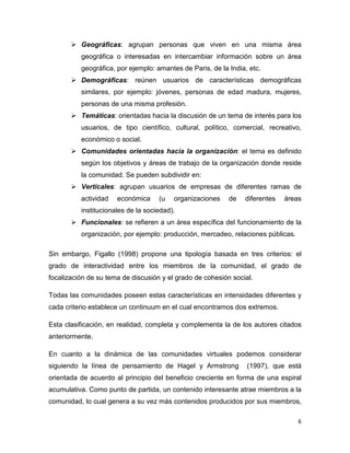 Geográficas: agrupan personas que viven en una misma área
          geográfica o interesadas en intercambiar información sobre un área
          geográfica, por ejemplo: amantes de Paris, de la India, etc.
          Demográficas: reúnen usuarios de características demográficas
          similares, por ejemplo: jóvenes, personas de edad madura, mujeres,
          personas de una misma profesión.
          Temáticas: orientadas hacia la discusión de un tema de interés para los
          usuarios, de tipo científico, cultural, político, comercial, recreativo,
          económico o social.
          Comunidades orientadas hacia la organización: el tema es definido
          según los objetivos y áreas de trabajo de la organización donde reside
          la comunidad. Se pueden subdividir en:
          Verticales: agrupan usuarios de empresas de diferentes ramas de
          actividad   económica     (u   organizaciones    de   diferentes   áreas
          institucionales de la sociedad).
          Funcionales: se refieren a un área específica del funcionamiento de la
          organización, por ejemplo: producción, mercadeo, relaciones públicas.

Sin embargo, Figallo (1998) propone una tipología basada en tres criterios: el
grado de interactividad entre los miembros de la comunidad, el grado de
focalización de su tema de discusión y el grado de cohesión social.

Todas las comunidades poseen estas características en intensidades diferentes y
cada criterio establece un continuum en el cual encontramos dos extremos.

Esta clasificación, en realidad, completa y complementa la de los autores citados
anteriormente.

En cuanto a la dinámica de las comunidades virtuales podemos considerar
siguiendo la línea de pensamiento de Hagel y Armstrong           (1997), que está
orientada de acuerdo al principio del beneficio creciente en forma de una espiral
acumulativa. Como punto de partida, un contenido interesante atrae miembros a la
comunidad, lo cual genera a su vez más contenidos producidos por sus miembros,

                                                                                  6
 