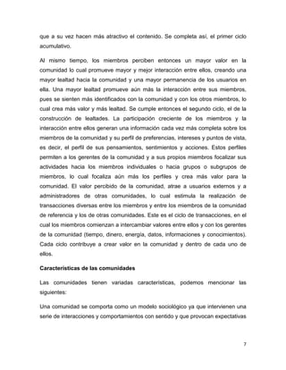 que a su vez hacen más atractivo el contenido. Se completa así, el primer ciclo
acumulativo.

Al mismo tiempo, los miembros perciben entonces un mayor valor en la
comunidad lo cual promueve mayor y mejor interacción entre ellos, creando una
mayor lealtad hacia la comunidad y una mayor permanencia de los usuarios en
ella. Una mayor lealtad promueve aún más la interacción entre sus miembros,
pues se sienten más identificados con la comunidad y con los otros miembros, lo
cual crea más valor y más lealtad. Se cumple entonces el segundo ciclo, el de la
construcción de lealtades. La participación creciente de los miembros y la
interacción entre ellos generan una información cada vez más completa sobre los
miembros de la comunidad y su perfil de preferencias, intereses y puntos de vista,
es decir, el perfil de sus pensamientos, sentimientos y acciones. Estos perfiles
permiten a los gerentes de la comunidad y a sus propios miembros focalizar sus
actividades hacia los miembros individuales o hacia grupos o subgrupos de
miembros, lo cual focaliza aún más los perfiles y crea más valor para la
comunidad. El valor percibido de la comunidad, atrae a usuarios externos y a
administradores de otras comunidades, lo cual estimula la realización de
transacciones diversas entre los miembros y entre los miembros de la comunidad
de referencia y los de otras comunidades. Este es el ciclo de transacciones, en el
cual los miembros comienzan a intercambiar valores entre ellos y con los gerentes
de la comunidad (tiempo, dinero, energía, datos, informaciones y conocimientos).
Cada ciclo contribuye a crear valor en la comunidad y dentro de cada uno de
ellos.

Características de las comunidades

Las comunidades tienen variadas características, podemos mencionar las
siguientes:

Una comunidad se comporta como un modelo sociológico ya que intervienen una
serie de interacciones y comportamientos con sentido y que provocan expectativas



                                                                                7
 