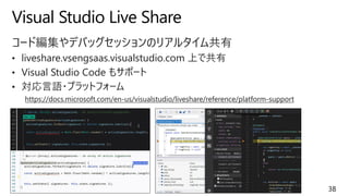 Visual Studio Live Share
38
コード編集やデバッグセッションのリアルタイム共有
• liveshare.vsengsaas.visualstudio.com 上で共有
• Visual Studio Code もサポート
• 対応言語・プラットフォーム
https://docs.microsoft.com/en-us/visualstudio/liveshare/reference/platform-support
 