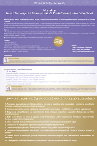 08 de outubro de 2011

                                   Workshop
        Novas Tecnologias e Ferramentas de Produtividade para Secretárias

  Não Use Velhos Mapas para Descobrir Novas Terras: Explore Todos os Benefícios e Facilidades da Tecnologia Através de Dicas Fáceis e
  Criativas
  No mundo atual, dominar a tecnologia é um grande diferencial na carreira. O mundo globalizado exige conhecimentos de suas principais ferramentas, aquelas que permitem que a informação
  navegue de um continente ao outro pelo poder de um simples clique. Dominar essas competências agilizam as tarefas da secretária moderna resultando em um trabalho mais eﬁcaz e prático.
  Aprenda dicas originais e criativas e gerencie informações que garantam uma atuação de excelência em seu desempenho proﬁssional.

  Objetivos:
  • Descubra dicas fáceis e criativas para transformar as tecnologias existentes em uma ferramenta estratégica de trabalho
  • Saiba como se preparar para as tendências tecnológicas como: videoconferências, web conferências, e-learning, IPad, FourSquare e demais ferramentas que farão parte da rotina do seu
  trabalho – e acredite, facilitarão a sua vida!
  • O futuro da geolocalização: tendências e dicas para aproveitar essa ferramenta em seu benefício
                                                                                                        de Tra          Po
  Programa:                                                                                          o Seu Lapzer
  • Entendendo a Web 2.0                                                                            e o seu IP top
  • Experiência dos 6 Degraus
                                                                                                              ad!
  • O escritório em qualquer lugar: a mobilidade digital e a Cloud Computing                                                                                   Agenda:
  • Mídias Sociais - O que são e como podem ser uma ferramenta estratégica para o seu dia-a-dia                                                                13h40 – Entrega das Credenciais
  • O papel do Google e o dilúvio de informações. Como encontrar o conteúdo que você está procurando?                                                          14h00 – Início das Atividades
  • A rede social ideal para a secretária globalizada                                                                                                          17h00 – Encerramento do Workshop

  Conduzido por

             Adriano Carvalho
             Jornalista e proﬁssional ativo em diversas mídias sociais. Foi gerente de jornalismo de emissoras aﬁliadas da Rede Globo e como consultor coordenou projetos em diversas cidades brasileiras, atuando
             também na Alemanha, Itália, Espanha e Portugal. Incentivador de projetos de Comunicação e Gestão de Pessoas. Vencedor do Desaﬁo da Semana Global de Empreendedorismo 2009 é integrante da
             Rede Ethos de Jornalistas e editor do blog Caminhando Junto.




17h00   Encerramento Especial do Encontro
        “É pra Valer!”
        Preparamos uma grande surpresa para você no ﬁnal deste Encontro. Participe deste momento e saiba como despertar uma atitude de realização e satisfação elevando a autoconﬁança
        e seguindo com coragem e dedicação rumo aos objetivos proﬁssionais e pessoais.
        • Auto-liderança a favor de seus objetivos de vida: como ser líder de si mesmo
        • Dedicação e disciplina como a base para o sucesso na trajetória proﬁssional
        • A liderança e a visão global da situação: como uma perspectiva abrangente deve ser um requisito para um proﬁssional estratégico
        • Focando o essencial na busca pela produtividade

                  Mauricio Louzada
                  Professor Titular do SENAC-SP por 15 anos formado em “Professional Coach” pela Bridgestone AC (Londres) via ElearnUK, diretor da AmericanSat Inc. do Brasil, ministra cursos, palestras e
                  treinamentos em empresas de todos os portes, Universidades e Associações em todo o território nacional. Recebeu o título de “Palestrante do Ano” por três anos. Em 2010 recebeu o prêmio “Top of
                  Business Internacional” na categoria palestrante e o “Latin American Quality Awards”, o principal reconhecimento latino-americano na área de treinamentos.




    CONFIRA 10 BOAS RAZÕES PARA VOCÊ PARTICIPAR DESSA CONFERÊNCIA

    1. Acompanhe a evolução da secretária executiva no mercado de trabalho e saiba como extrair e estimular a competência
    individual para atingir melhores resultados proﬁssionais
    2. Estabeleça o marketing pessoal e a etiqueta empresarial para uma imagem e credibilidade no ambiente organizacional
    3. Compreenda a importância do seu posicionamento frente à imagem corporativa e a posição estratégica da secretária
    executiva moderna
    4. Saiba como otimizar seu tempo e organizar-se de forma simples e eﬁcaz estabelecendo prioridades e desenvolvendo
    técnicas para gerenciamento de projetos
    5. Esteja em contato com os melhores proﬁssionais e encontre secretárias executivas de todo o país
    6. Conﬁra dicas de planejamento e gestão do seu orçamento pessoal e proﬁssional
    7. Como melhorar a relação com o público interno e externo para garantir uma comunicação eﬁcaz
    8. Desenvolva suas competências emocionais e saiba como controlar as emoções em um cenário de mudanças, pressões e
    conﬂitos
    9. Conheça a visão da liderança e quais as competências necessárias exigidas para a excelência no assessoramento do
    executivo
    10. Conheça novas técnicas e ferramentas para aumentar a eﬁciência no desenvolvimento de tarefas
 