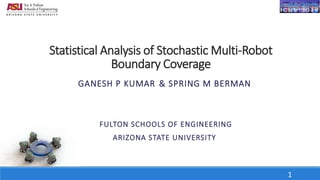 Statistical Analysis of Stochastic Multi-Robot
Boundary Coverage
GANESH P KUMAR & SPRING M BERMAN
FULTON SCHOOLS OF ENGINEERING
ARIZONA STATE UNIVERSITY
1
 
