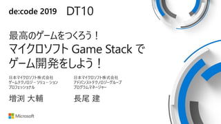 de:code 2019 DT10
最高のゲームをつくろう！
マイクロソフト Game Stack で
ゲーム開発をしよう！
日本マイクロソフト株式会社
ゲームテクノロジ－ソリュ－ション
プロフェッショナル
増渕 大輔
日本マイクロソフト株式会社
アドバンストテクノロジーグループ
プログラムマネージャー
長尾 建
 