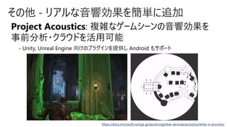 その他 - リアルな音響効果を簡単に追加
Project Acoustics: 複雑なゲームシーンの音響効果を
事前分析・クラウドを活用可能
https://docs.microsoft.com/ja-jp/azure/cognitive-services/acoustics/what-is-acoustics
- Unity, Unreal Engine 向けのプラグインを提供し Android もサポート
 