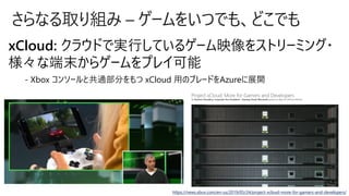 さらなる取り組み – ゲームをいつでも、どこでも
xCloud: クラウドで実行しているゲーム映像をストリーミング・
様々な端末からゲームをプレイ可能
- Xbox コンソールと共通部分をもつ xCloud 用のブレードをAzureに展開
https://news.xbox.com/en-us/2019/05/24/project-xcloud-more-for-gamers-and-developers/
 