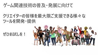 ゲーム関連技術の普及・発展に向けて
クリエイターの皆様を最大限ご支援できる様々な
ツールを開発・提供
ぜひお試しを！
 