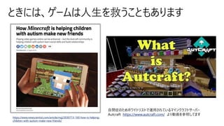 ときには、ゲームは人生を救うこともあります
https://www.newscientist.com/article/mg23030713-100-how-is-helping-
children-with-autism-make-new-friends/
自閉症のためホワイトリストで運用されているマインクラフトサーバー
Autcraft https://www.autcraft.com/ より動画を参照してます
 