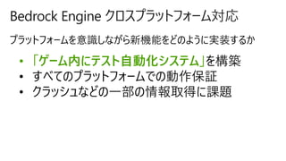 Bedrock Engine クロスプラットフォーム対応
• 「ゲーム内にテスト自動化システム」を構築
• すべてのプラットフォームでの動作保証
• クラッシュなどの一部の情報取得に課題
 