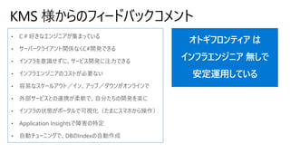 KMS 様からのフィードバックコメント
• C＃好きなエンジニアが集まっている
• サーバークライアント関係なくC#開発できる
• インフラを意識せずに、サービス開発に注力できる
• インフラエンジニアのコストが必要ない
• 容易なスケールアウト／イン、アップ／ダウンがオンラインで
• 外部サービスとの連携が柔軟で、自分たちの開発を楽に
• インフラの状態がポータルで可視化（たまにスマホから操作）
• Application Insightsで障害の特定
• 自動チューニングで、DBのIndexの自動作成
オトギフロンティア は
インフラエンジニア 無しで
安定運用している
 