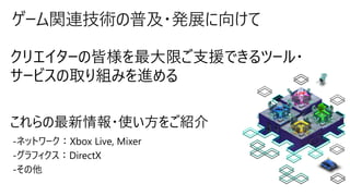 ゲーム関連技術の普及・発展に向けて
クリエイターの皆様を最大限ご支援できるツール・
サービスの取り組みを進める
-ネットワーク：Xbox Live, Mixer
-グラフィクス：DirectX
-その他
これらの最新情報・使い方をご紹介
 