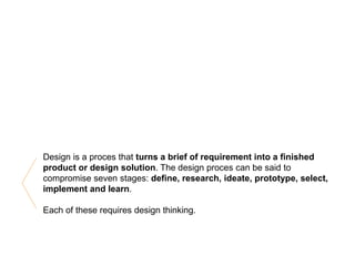 Design is a proces that turns a brief of requirement into a finished
product or design solution. The design proces can be said to
compromise seven stages: define, research, ideate, prototype, select,
implement and learn.
Each of these requires design thinking.
 