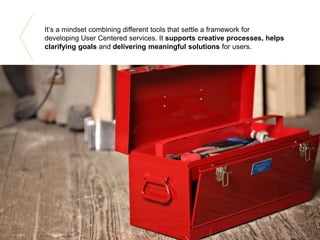 It’s a mindset combining different tools that settle a framework for
developing User Centered services. It supports creative processes, helps
clarifying goals and delivering meaningful solutions for users.
 