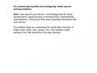 It’s a technically feasible and strategically viable way for
solving problems.
Gain: clear idea for your service – the strategy (also for future
development), logical structure of functions flow, understanding
users behavior, motives and their way of possible interactions with
your service.
This method helps you understand the whole idea of service. It
forges most „Hmm, well, I guess” into „This solution is right,
because” and „We should do it this way, because”.
 