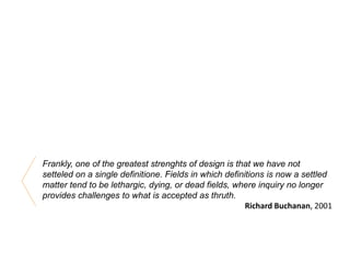 Frankly, one of the greatest strenghts of design is that we have not
setteled on a single definitione. Fields in which definitions is now a settled
matter tend to be lethargic, dying, or dead fields, where inquiry no longer
provides challenges to what is accepted as thruth.
Richard Buchanan, 2001
 