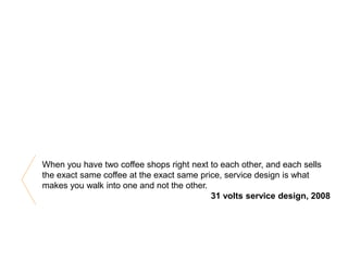 When you have two coffee shops right next to each other, and each sells
the exact same coffee at the exact same price, service design is what
makes you walk into one and not the other.
31 volts service design, 2008
 