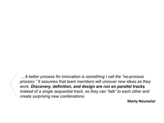 … A better process for innovation is something I call the “no-process
process.” It assumes that team members will uncover new ideas as they
work. Discovery, definition, and design are run on parallel tracks
instead of a single sequential track, so they can “talk” to each other and
create surprising new combinations.
Marty Neumeier
 