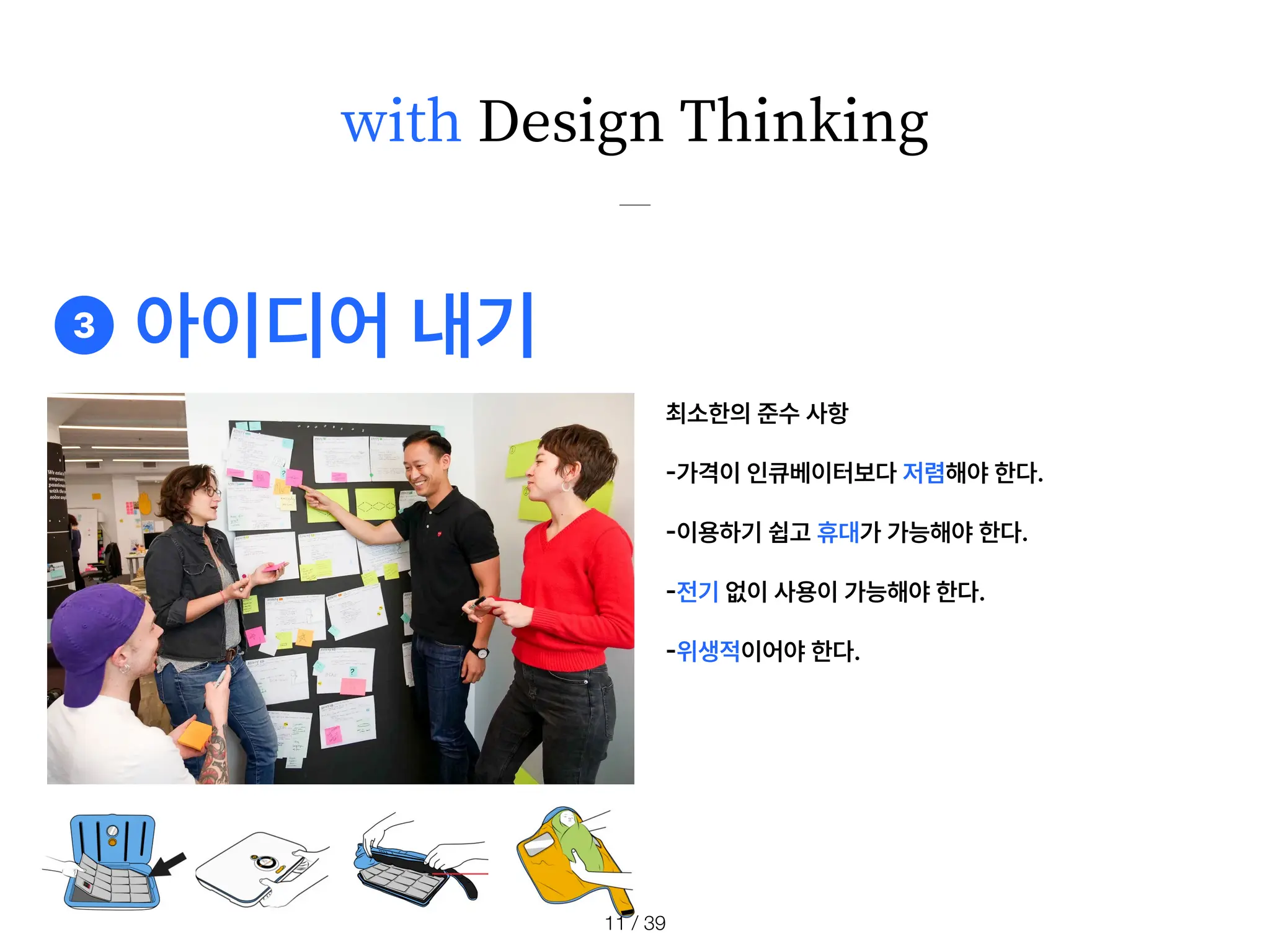 with Design Thinking
❸ 아이디어 내기
최소한의 준수 사항
-
가격이 인큐베이터보다 저렴해야 한다.
-
이용하기 쉽고 휴대가 가능해야 한다.
-
전기 없이 사용이 가능해야 한다.
-
위생적이어야 한다.
/ 39
11
 