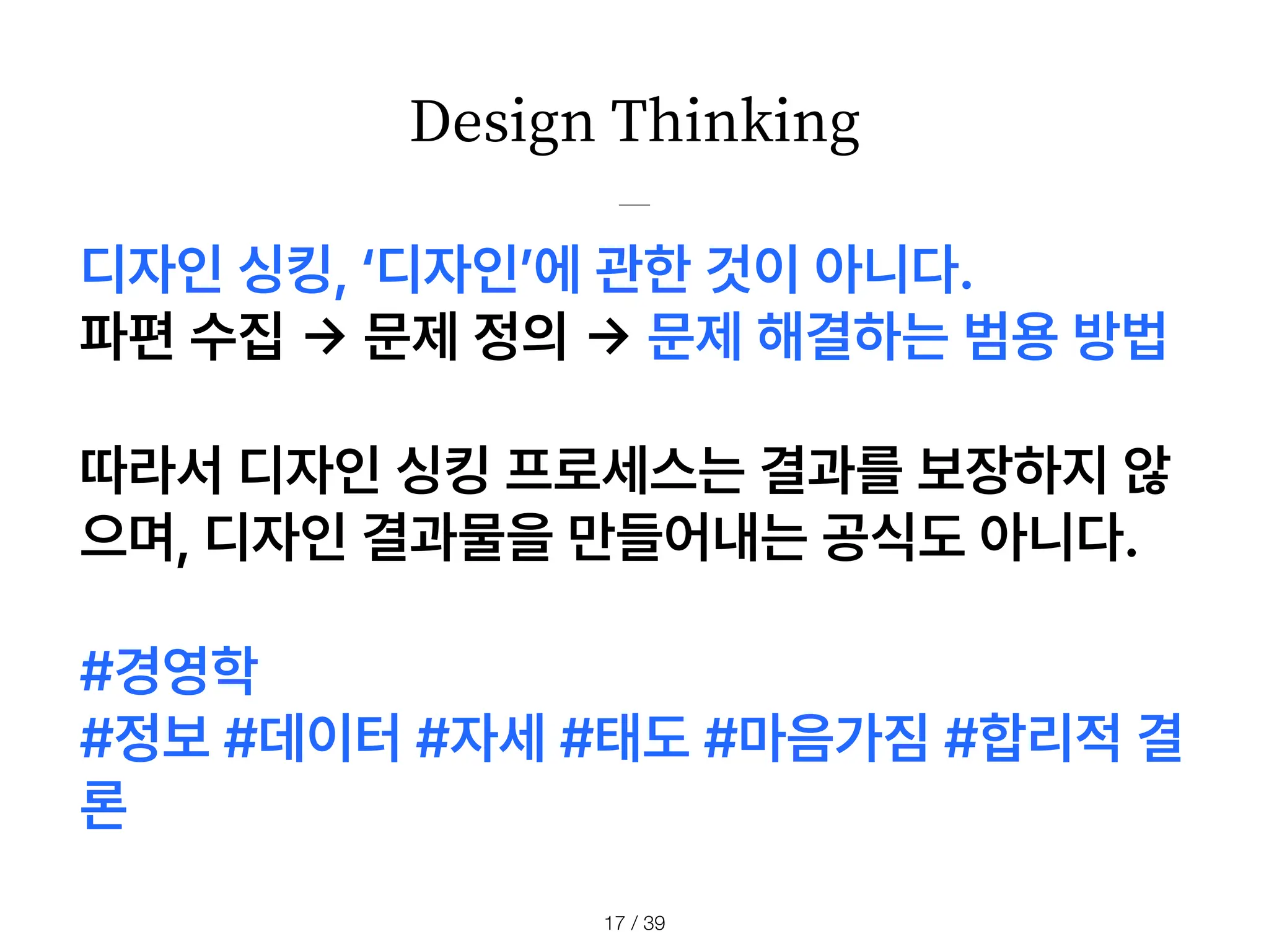 Design Thinking
/ 39
17
디자인 싱킹, 디자인 에 관한 것이 아니다.
파편 수집
->
문제 정의
->
문제 해결하는 범용 방법
따라서 디자인 싱킹 프로세스는 결과를 보장하지 않
으며, 디자인 결과물을 만들어내는 공식도 아니다.
#경영학
#정보 #데이터 #자세 #태도 #마음가짐 #합리적 결
론
 