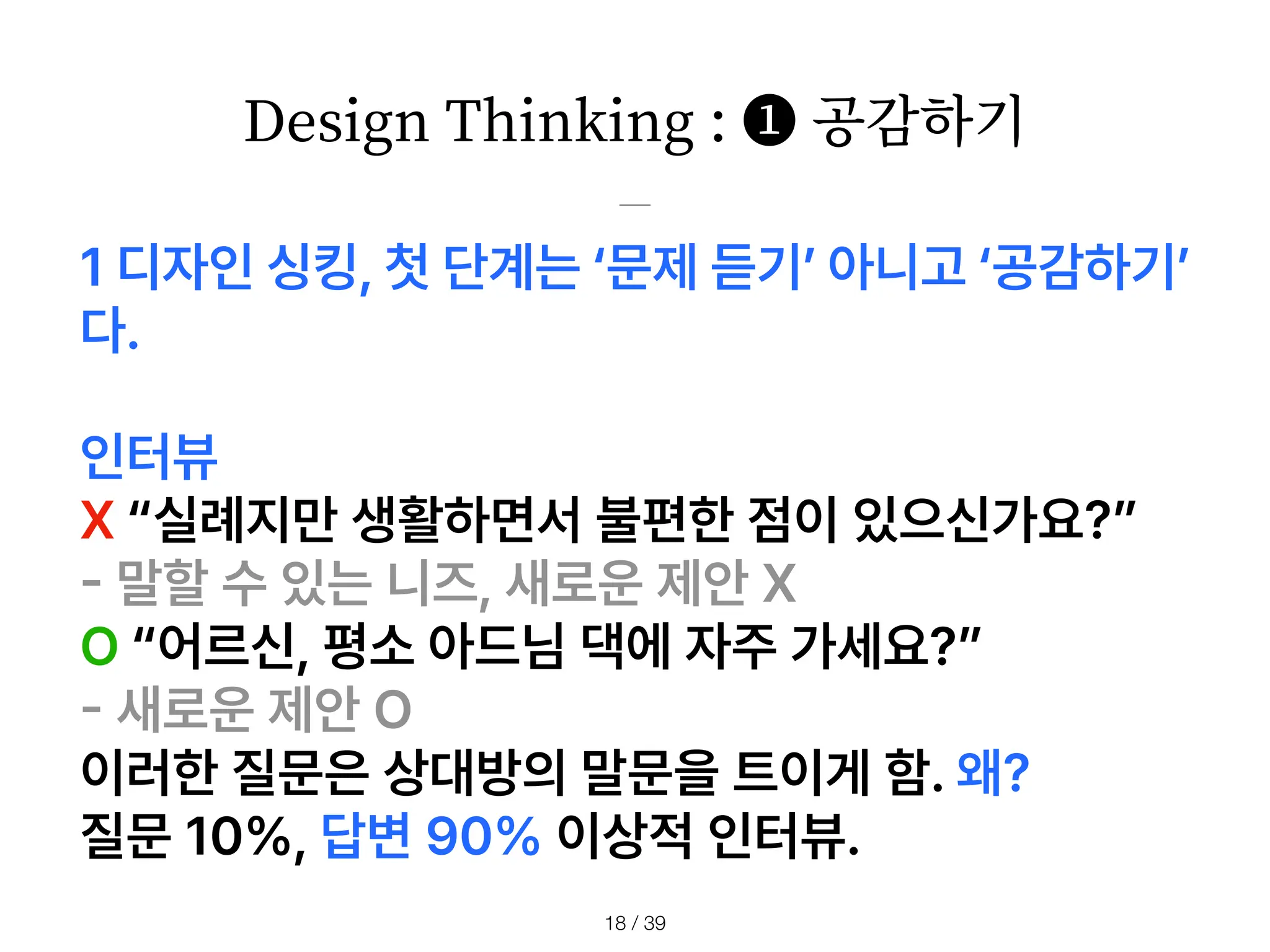 Design Thinking : ❶ 공감하기
/ 39
18
1 디자인 싱킹, 첫 단계는 문제 듣기 아니고 공감하기
다.
인터뷰
X 실례지만 생활하면서 불편한 점이 있으신가요?
-
말할 수 있는 니즈, 새로운 제안 X
O 어르신, 평소 아드님 댁에 자주 가세요?
-
새로운 제안 O
이러한 질문은 상대방의 말문을 트이게 함. 왜?
질문 10 , 답변 90 이상적 인터뷰.
 