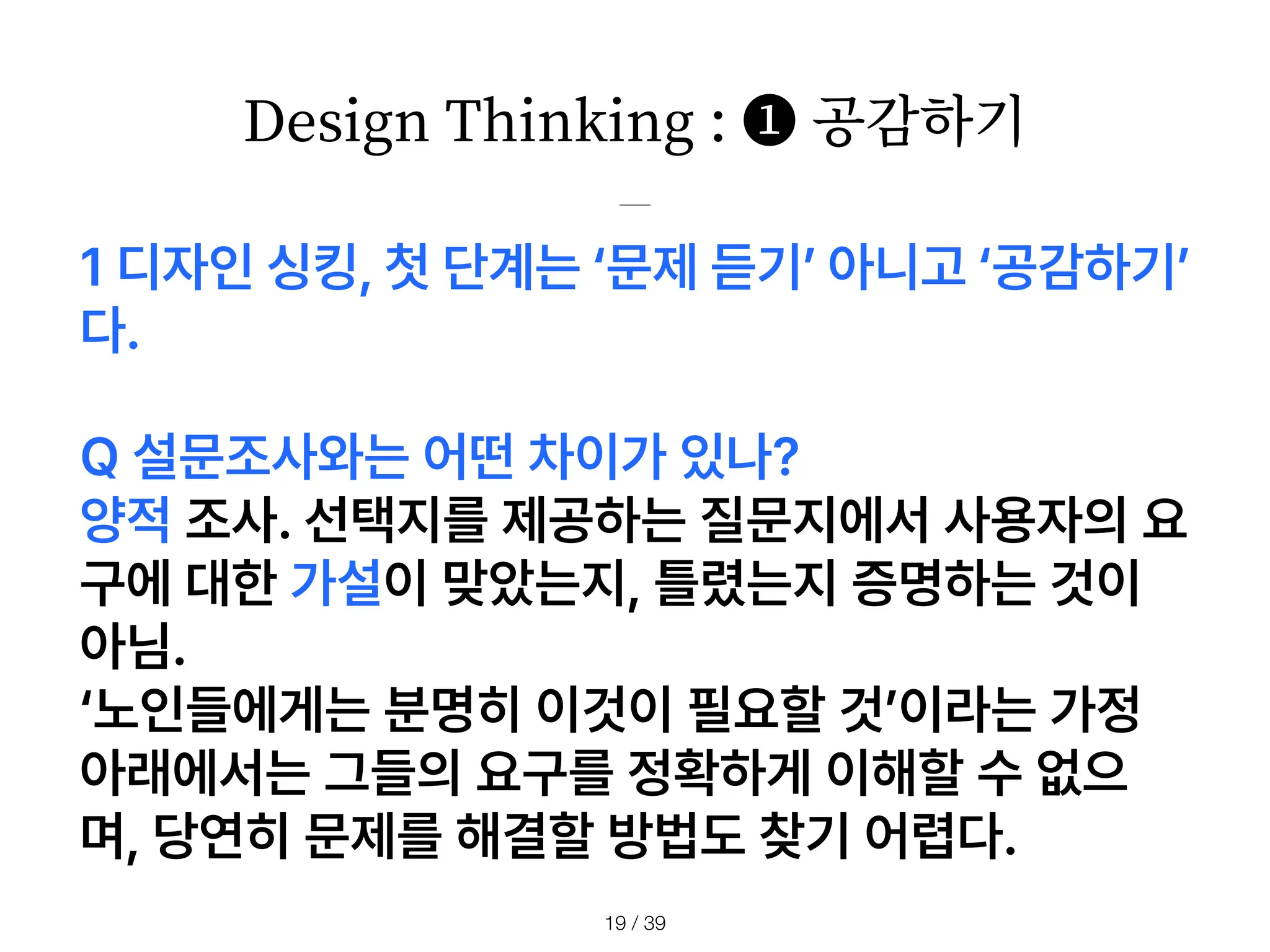 Design Thinking : ❶ 공감하기
/ 39
19
1 디자인 싱킹, 첫 단계는 문제 듣기 아니고 공감하기
다.
Q 설문조사와는 어떤 차이가 있나?
양적 조사. 선택지를 제공하는 질문지에서 사용자의 요
구에 대한 가설이 맞았는지, 틀렸는지 증명하는 것이
아님.
노인들에게는 분명히 이것이 필요할 것 이라는 가정
아래에서는 그들의 요구를 정확하게 이해할 수 없으
며, 당연히 문제를 해결할 방법도 찾기 어렵다.
 