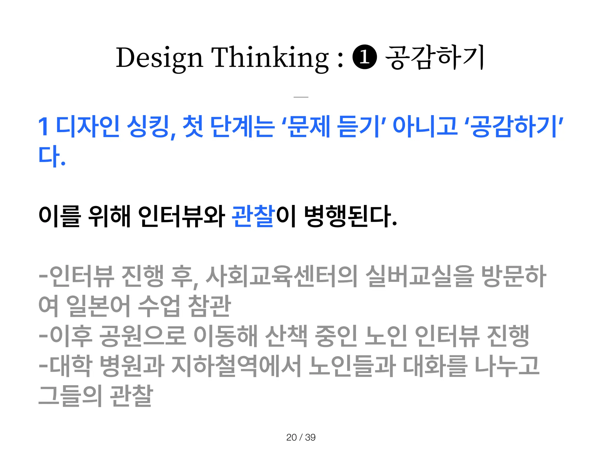 Design Thinking : ❶ 공감하기
/ 39
20
1 디자인 싱킹, 첫 단계는 문제 듣기 아니고 공감하기
다.
이를 위해 인터뷰와 관찰이 병행된다.
-
인터뷰 진행 후, 사회교육센터의 실버교실을 방문하
여 일본어 수업 참관
-
이후 공원으로 이동해 산책 중인 노인 인터뷰 진행
-
대학 병원과 지하철역에서 노인들과 대화를 나누고
그들의 관찰
 