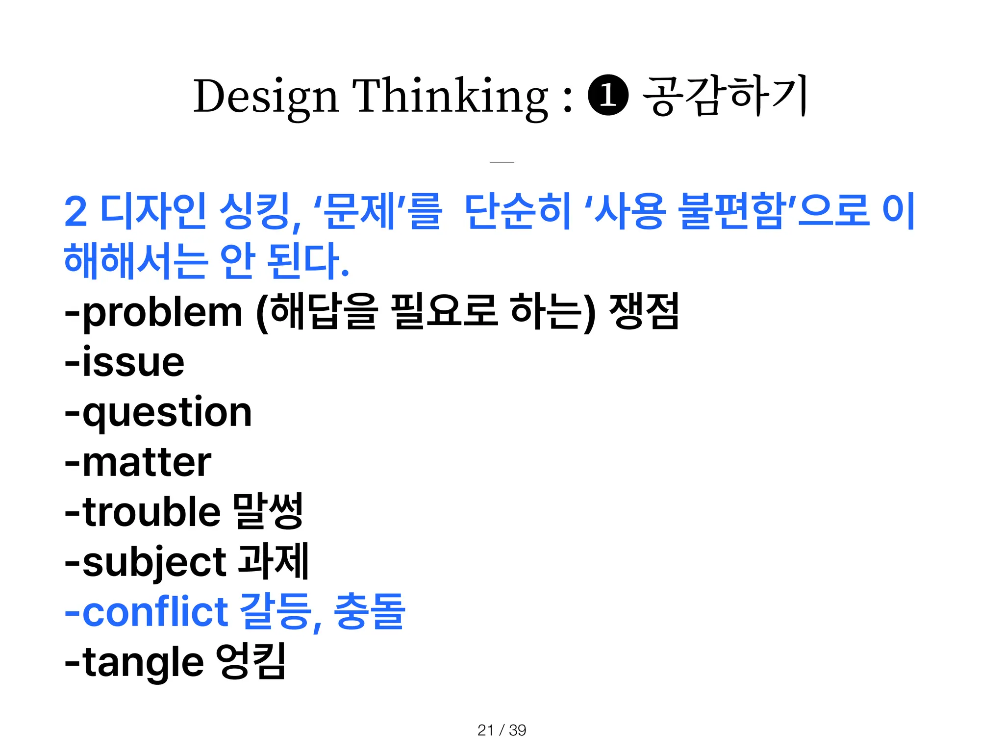 Design Thinking : ❶ 공감하기
/ 39
21
2 디자인 싱킹, 문제 를 단순히 사용 불편함 으로 이
해해서는 안 된다.
problem 해답을 필요로 하는 쟁점
issue
question
matter
trouble 말썽
subject 과제
conflict 갈등, 충돌
tangle 엉킴
 