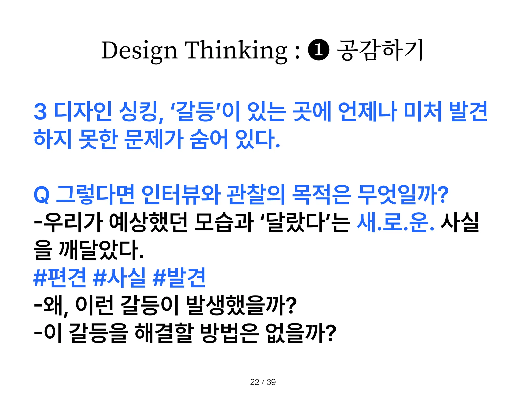 Design Thinking : ❶ 공감하기
/ 39
22
3 디자인 싱킹, 갈등 이 있는 곳에 언제나 미처 발견
하지 못한 문제가 숨어 있다.
Q 그렇다면 인터뷰와 관찰의 목적은 무엇일까?
-
우리가 예상했던 모습과 달랐다 는 새.로.운. 사실
을 깨달았다.
#편견 #사실 #발견
-
왜, 이런 갈등이 발생했을까?
-
이 갈등을 해결할 방법은 없을까?
 