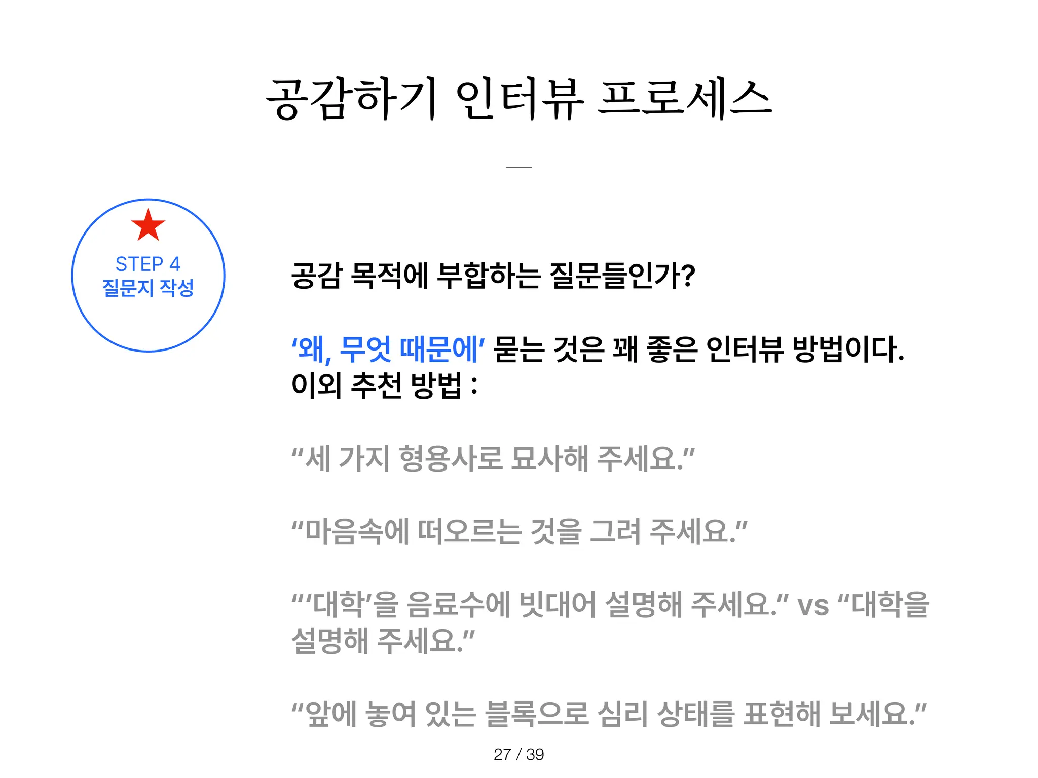 공감하기 인터뷰 프로세스
/ 39
27
공감 목적에 부합하는 질문들인가?
왜, 무엇 때문에 묻는 것은 꽤 좋은 인터뷰 방법이다.
이외 추천 방법
:
세 가지 형용사로 묘사해 주세요.
마음속에 떠오르는 것을 그려 주세요.
대학 을 음료수에 빗대어 설명해 주세요. vs 대학을
설명해 주세요.
앞에 놓여 있는 블록으로 심리 상태를 표현해 보세요.
STEP 4
질문지 작성
 