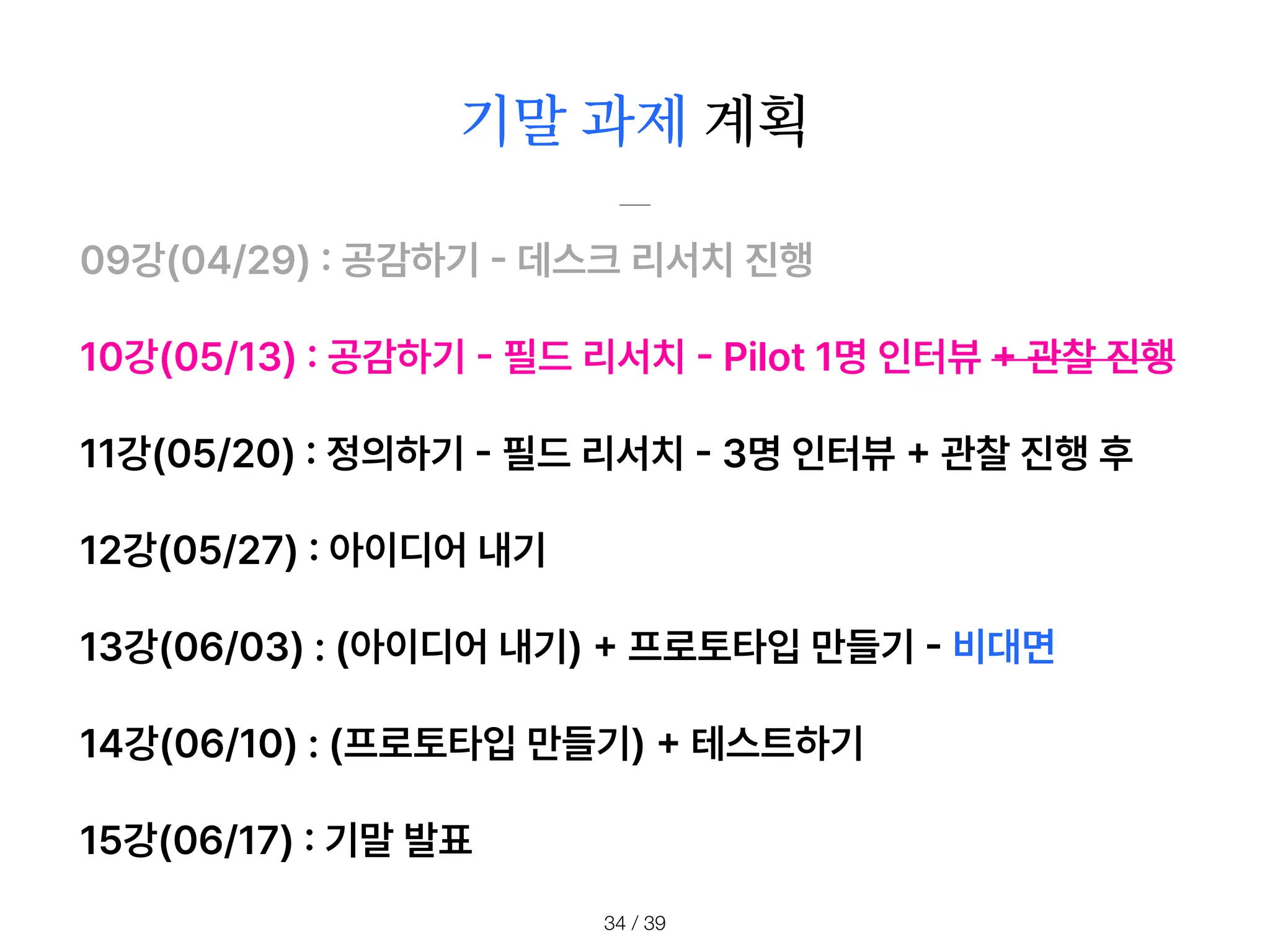 기말 과제 계획
/ 39
34
09강 04/29
:
공감하기
-
데스크 리서치 진행
10강 05/13
:
공감하기
-
필드 리서치
-
Pilot 1명 인터뷰
+
관찰 진행
11강 05/20
:
정의하기
-
필드 리서치
-
3명 인터뷰
+
관찰 진행 후
12강 05/27
:
아이디어 내기
13강 06/03 : 아이디어 내기
+
프로토타입 만들기
-
비대면
14강 06/10 : 프로토타입 만들기
+
테스트하기
15강 06/17
:
기말 발표
 