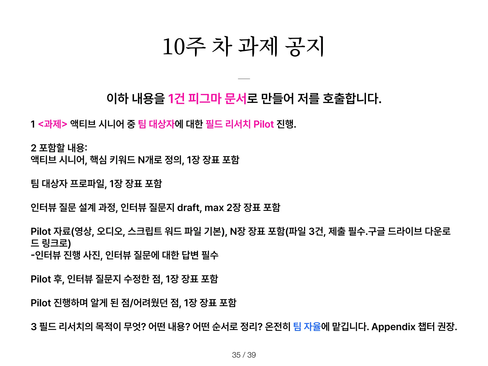 10주 차 과제 공지
/ 39
35
이하 내용을 1건 피그마 문서로 만들어 저를 호출합니다.
1
<
과제
>
액티브 시니어 중 팀 대상자에 대한 필드 리서치 Pilot 진행.
2 포함할 내용
:
액티브 시니어, 핵심 키워드 N개로 정의, 1장 장표 포함
팀 대상자 프로파일, 1장 장표 포함
인터뷰 질문 설계 과정, 인터뷰 질문지 draft, max 2장 장표 포함
Pilot 자료 영상, 오디오, 스크립트 워드 파일 기본 , N장 장표 포함 파일 3건, 제출 필수.구글 드라이브 다운로
드 링크로
-
인터뷰 진행 사진, 인터뷰 질문에 대한 답변 필수
Pilot 후, 인터뷰 질문지 수정한 점, 1장 장표 포함
Pilot 진행하며 알게 된 점/어려웠던 점, 1장 장표 포함
3 필드 리서치의 목적이 무엇? 어떤 내용? 어떤 순서로 정리? 온전히 팀 자율에 맡깁니다. Appendix 챕터 권장.
 