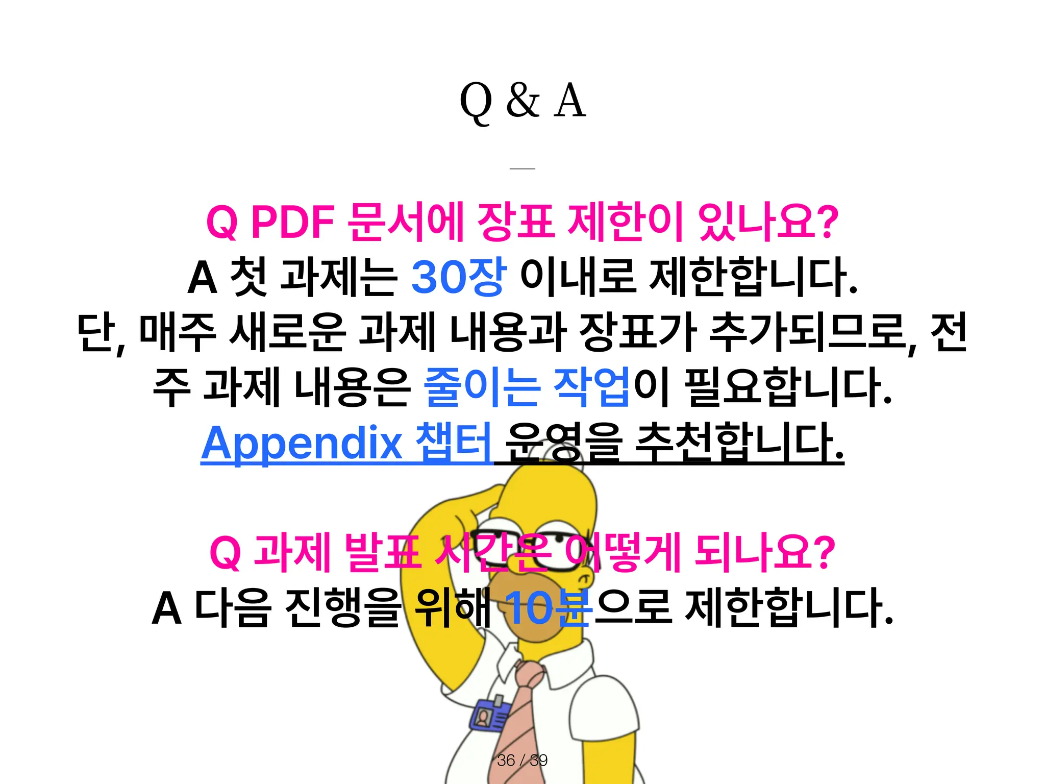 Q & A
/ 39
36
Q PDF 문서에 장표 제한이 있나요?
A 첫 과제는 30장 이내로 제한합니다.
단, 매주 새로운 과제 내용과 장표가 추가되므로, 전
주 과제 내용은 줄이는 작업이 필요합니다.
Appendix 챕터 운영을 추천합니다.
Q 과제 발표 시간은 어떻게 되나요?
A 다음 진행을 위해 10분으로 제한합니다.
 