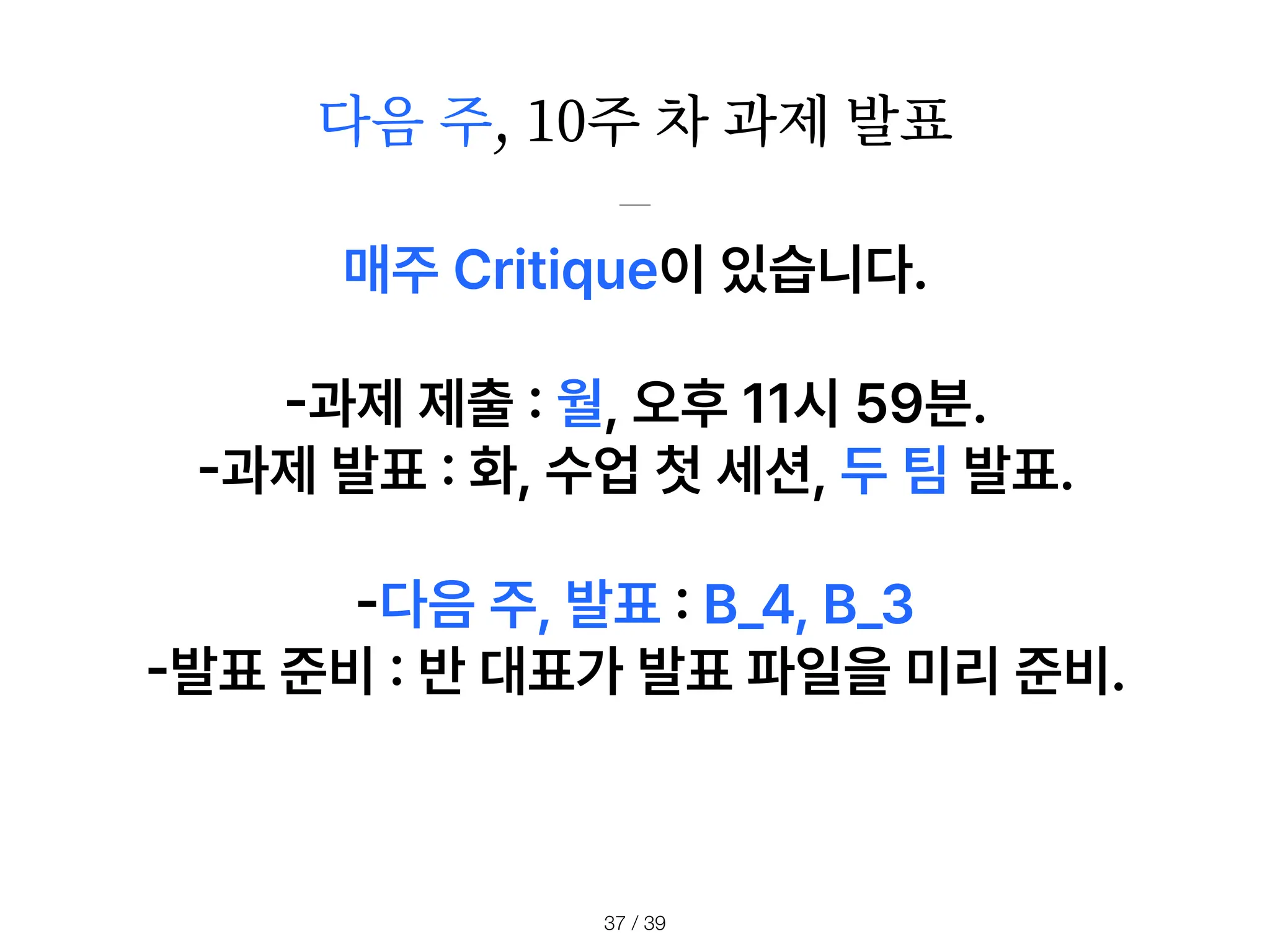 다음 주, 10주 차 과제 발표
/ 39
37
매주 Critique이 있습니다.
-
과제 제출
:
월, 오후 11시 59분.
-
과제 발표
:
화, 수업 첫 세션, 두 팀 발표.
-
다음 주, 발표
:
B 4, B 3
-
발표 준비
:
반 대표가 발표 파일을 미리 준비.
 