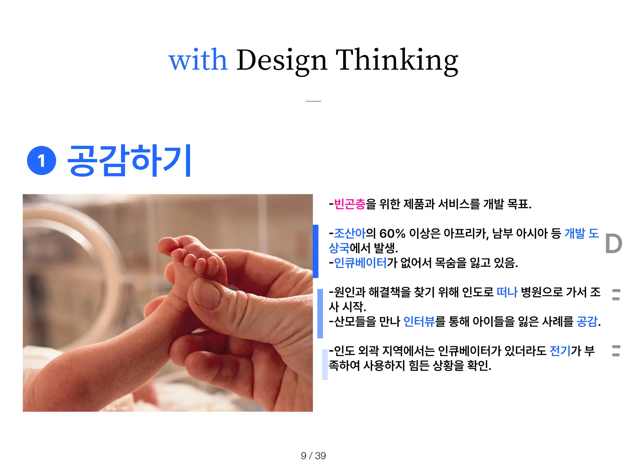 with Design Thinking
-
빈곤층을 위한 제품과 서비스를 개발 목표.
-
조산아의 60 이상은 아프리카, 남부 아시아 등 개발 도
상국에서 발생.
-
인큐베이터가 없어서 목숨을 잃고 있음.
-
원인과 해결책을 찾기 위해 인도로 떠나 병원으로 가서 조
사 시작.
-
산모들을 만나 인터뷰를 통해 아이들을 잃은 사례를 공감.
-
인도 외곽 지역에서는 인큐베이터가 있더라도 전기가 부
족하여 사용하지 힘든 상황을 확인.
❶ 공감하기
D
F
F
/ 39
9
 