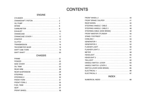 CONTENTS
ENGINE
CYLINDER 1. . . . . . . . . . . . . . . . . . . . . . . . . . . . . . . . . . . . . . . . .
CRANKSHAFT. PISTON 2. . . . . . . . . . . . . . . . . . . . . . . . . . . . . .
OIL PUMP 4. . . . . . . . . . . . . . . . . . . . . . . . . . . . . . . . . . . . . . . . . .
INTAKE 6. . . . . . . . . . . . . . . . . . . . . . . . . . . . . . . . . . . . . . . . . . . .
CARBURETOR 8. . . . . . . . . . . . . . . . . . . . . . . . . . . . . . . . . . . . .
EXHAUST 10. . . . . . . . . . . . . . . . . . . . . . . . . . . . . . . . . . . . . . . . . .
CRANKCASE 11. . . . . . . . . . . . . . . . . . . . . . . . . . . . . . . . . . . . . . .
CRANKCASE COVER 1 12. . . . . . . . . . . . . . . . . . . . . . . . . . . . . .
STARTER 13. . . . . . . . . . . . . . . . . . . . . . . . . . . . . . . . . . . . . . . . . .
CLUTCH 14. . . . . . . . . . . . . . . . . . . . . . . . . . . . . . . . . . . . . . . . . . .
TRANSMISSION 16. . . . . . . . . . . . . . . . . . . . . . . . . . . . . . . . . . . .
TACHOMETER GEAR 18. . . . . . . . . . . . . . . . . . . . . . . . . . . . . . .
SHIFT CAM. FORK 19. . . . . . . . . . . . . . . . . . . . . . . . . . . . . . . . . .
SHIFT SHAFT 20. . . . . . . . . . . . . . . . . . . . . . . . . . . . . . . . . . . . . .
CHASSIS
FRAME 21. . . . . . . . . . . . . . . . . . . . . . . . . . . . . . . . . . . . . . . . . . . .
FENDER 22. . . . . . . . . . . . . . . . . . . . . . . . . . . . . . . . . . . . . . . . . . .
SIDE COVER 23. . . . . . . . . . . . . . . . . . . . . . . . . . . . . . . . . . . . . . .
OIL TANK 25. . . . . . . . . . . . . . . . . . . . . . . . . . . . . . . . . . . . . . . . . .
REAR ARM 26. . . . . . . . . . . . . . . . . . . . . . . . . . . . . . . . . . . . . . . . .
REAR SUSPENSION 28. . . . . . . . . . . . . . . . . . . . . . . . . . . . . . . .
STEERING 29. . . . . . . . . . . . . . . . . . . . . . . . . . . . . . . . . . . . . . . . .
STEERING 2 30. . . . . . . . . . . . . . . . . . . . . . . . . . . . . . . . . . . . . . .
FRONT FORK 31. . . . . . . . . . . . . . . . . . . . . . . . . . . . . . . . . . . . . .
FRONT FORK 2 33. . . . . . . . . . . . . . . . . . . . . . . . . . . . . . . . . . . . .
FUEL TANK 35. . . . . . . . . . . . . . . . . . . . . . . . . . . . . . . . . . . . . . . .
SEAT 37. . . . . . . . . . . . . . . . . . . . . . . . . . . . . . . . . . . . . . . . . . . . . .
FRONT WHEEL 38. . . . . . . . . . . . . . . . . . . . . . . . . . . . . . . . . . . . .
FRONT WHEEL 2 40. . . . . . . . . . . . . . . . . . . . . . . . . . . . . . . . . . .
FRONT BRAKE CALIPER 41. . . . . . . . . . . . . . . . . . . . . . . . . . . .
REAR WHEEL 42. . . . . . . . . . . . . . . . . . . . . . . . . . . . . . . . . . . . . .
STEERING HANDLE. CABLE 44. . . . . . . . . . . . . . . . . . . . . . . . .
STEERING HANDLE. CABLE 2 46. . . . . . . . . . . . . . . . . . . . . . .
STEERING.CABLE (DISK BRAKE) 48. . . . . . . . . . . . . . . . . . . .
FRONT MASTER CYLINDER 50. . . . . . . . . . . . . . . . . . . . . . . . .
STAND. FOOTREST 51. . . . . . . . . . . . . . . . . . . . . . . . . . . . . . . . .
COWLING 1 53. . . . . . . . . . . . . . . . . . . . . . . . . . . . . . . . . . . . . . . .
GENERATOR 1 54. . . . . . . . . . . . . . . . . . . . . . . . . . . . . . . . . . . . .
GENERATOR 2 55. . . . . . . . . . . . . . . . . . . . . . . . . . . . . . . . . . . . .
FLASHER LIGHT 56. . . . . . . . . . . . . . . . . . . . . . . . . . . . . . . . . . . .
FLASHER LIGHT 2 57. . . . . . . . . . . . . . . . . . . . . . . . . . . . . . . . . .
METER 58. . . . . . . . . . . . . . . . . . . . . . . . . . . . . . . . . . . . . . . . . . . .
HEADLIGHT 60. . . . . . . . . . . . . . . . . . . . . . . . . . . . . . . . . . . . . . . .
HEADLIGHT 2 61. . . . . . . . . . . . . . . . . . . . . . . . . . . . . . . . . . . . . .
TAILLIGHT 62. . . . . . . . . . . . . . . . . . . . . . . . . . . . . . . . . . . . . . . . .
HANDLE SWITCH. LEVER 63. . . . . . . . . . . . . . . . . . . . . . . . . . .
HANDLE SWITCH. LEVER 2 64. . . . . . . . . . . . . . . . . . . . . . . . . .
SWITCH.LEVER (DISK BRAKE) 65. . . . . . . . . . . . . . . . . . . . . . .
ELECTRICAL 1 66. . . . . . . . . . . . . . . . . . . . . . . . . . . . . . . . . . . . .
ELECTRICAL 2 67. . . . . . . . . . . . . . . . . . . . . . . . . . . . . . . . . . . . .
INDEX
NUMERICAL INDEX 68. . . . . . . . . . . . . . . . . . . . . . . . . . . . . . . . .
 