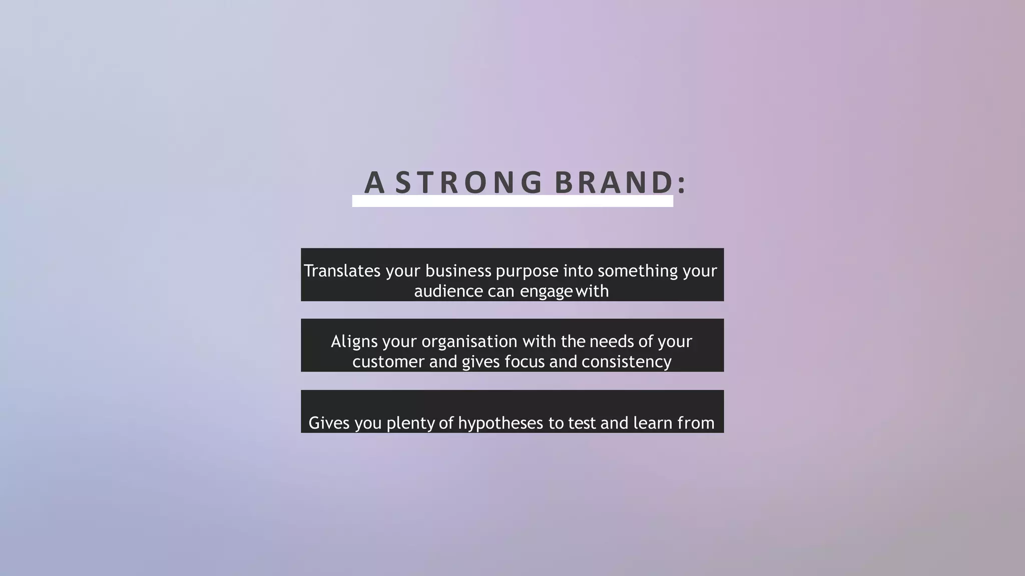 A S T R O N G BRAND:
Aligns your organisation with the needs of your
customer and gives focus and consistency
Gives you plenty of hypotheses to test and learn from
Translates your business purpose into something your
audience can engagewith
 