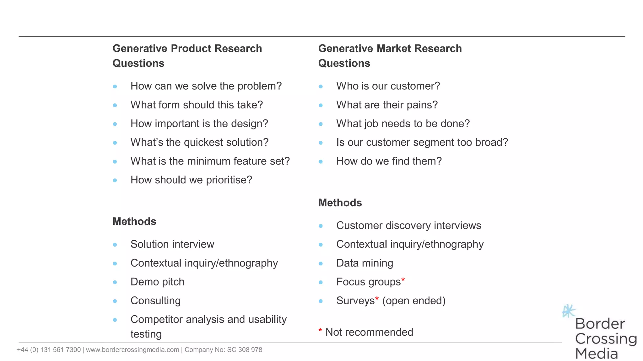 +44 (0) 131 561 7300 | www.bordercrossingmedia.com | Company No: SC 308 978
Generative Product Research Generative Market Research
Questions
 How can we solve the problem?
 What form should this take?
 How important is the design?
 What’s the quickest solution?
 What is the minimum feature set?
 How should we prioritise?
Methods
 Solution interview
 Contextual inquiry/ethnography
 Demo pitch
 Consulting
 Competitor analysis and usability
testing
Questions
 Who is our customer?
 What are their pains?
 What job needs to be done?
 Is our customer segment too broad?
 How do we find them?
Methods
 Customer discovery interviews
 Contextual inquiry/ethnography
 Data mining
 Focus groups*
 Surveys* (open ended)
* Not recommended
 