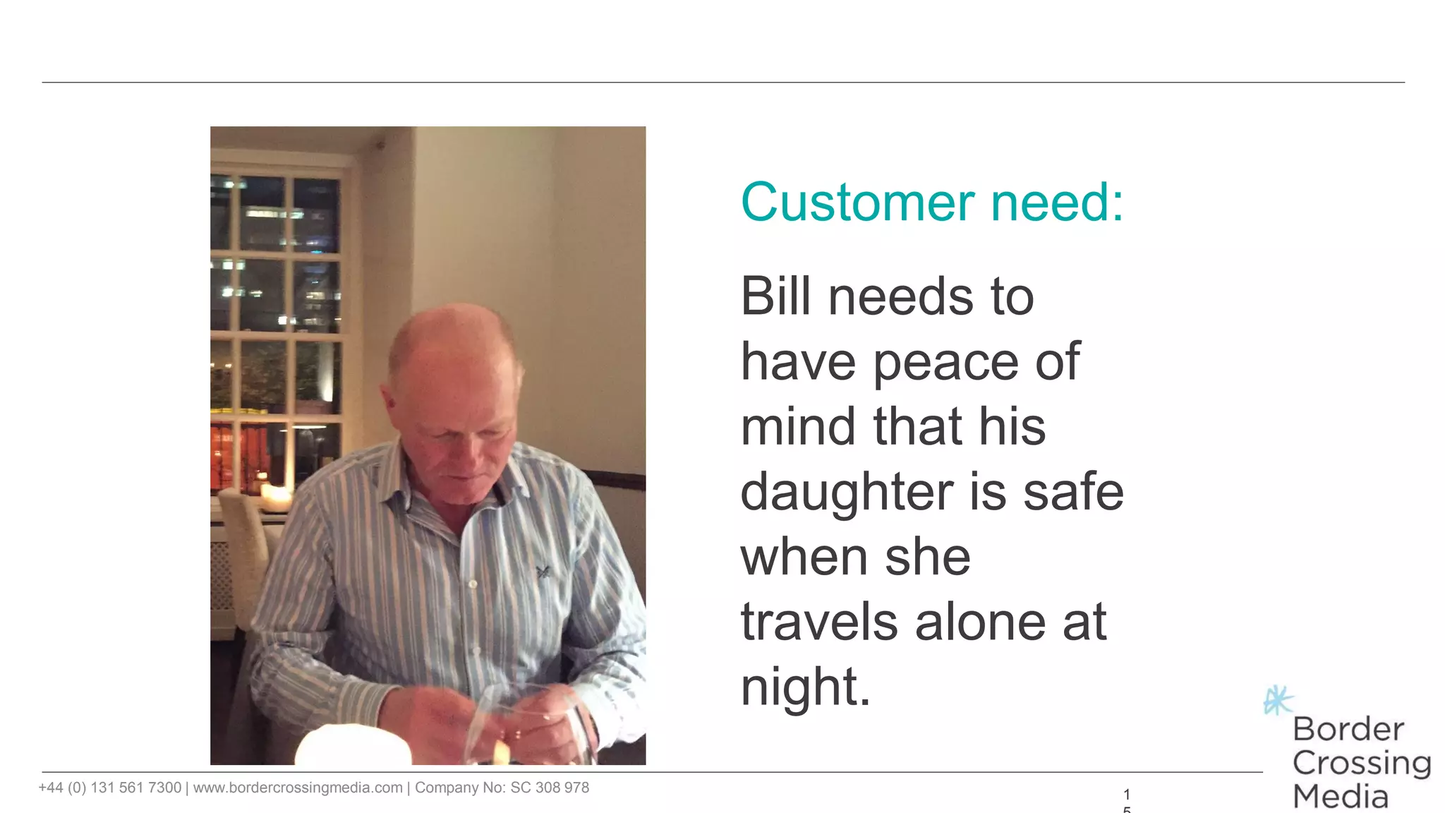 +44 (0) 131 561 7300 | www.bordercrossingmedia.com | Company No: SC 308 978 1
Customer need:
Bill needs to
have peace of
mind that his
daughter is safe
when she
travels alone at
night.
 