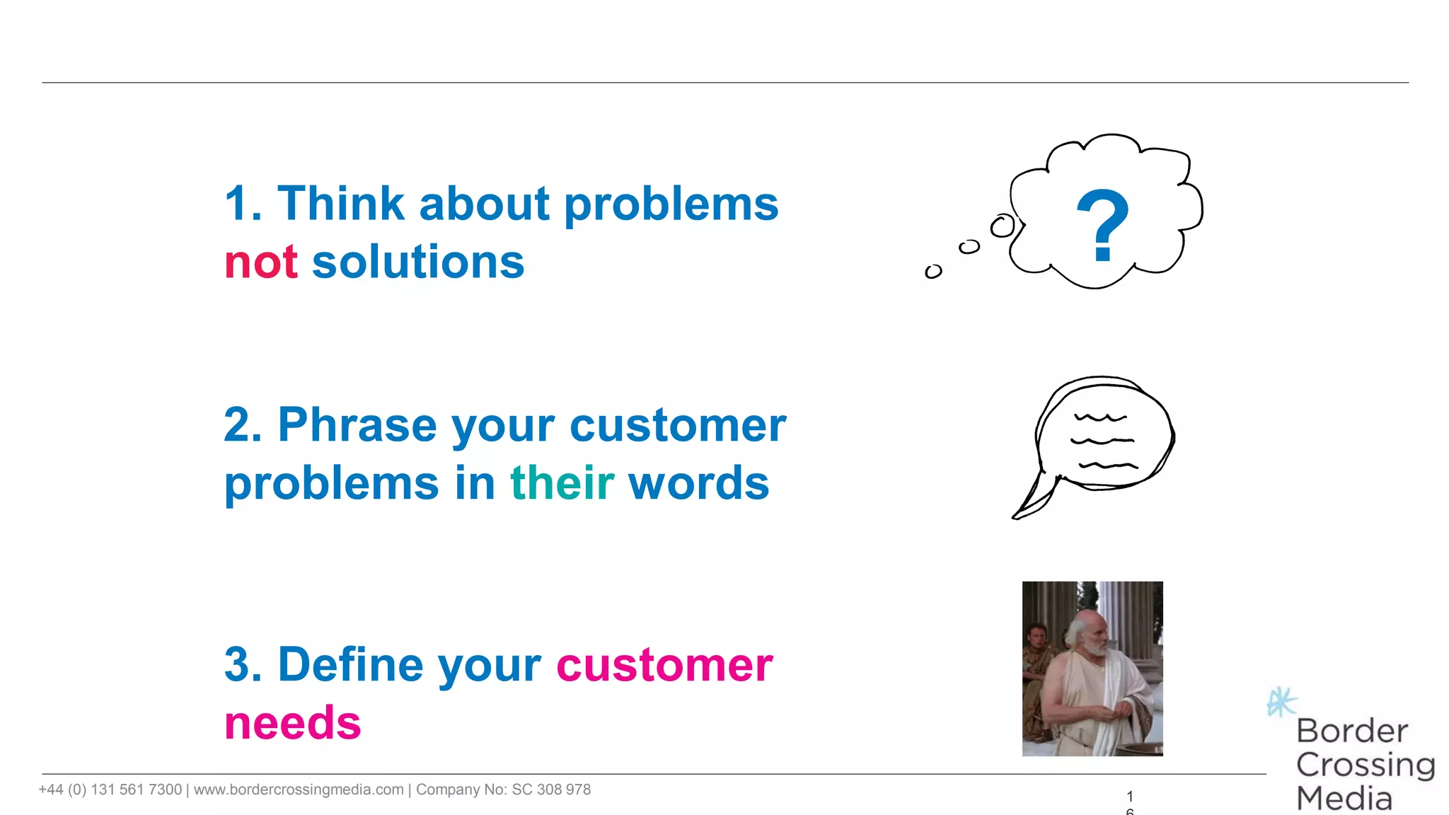+44 (0) 131 561 7300 | www.bordercrossingmedia.com | Company No: SC 308 978 1
?1. Think about problems
not solutions
2. Phrase your customer
problems in their words
3. Define your customer
needs
 