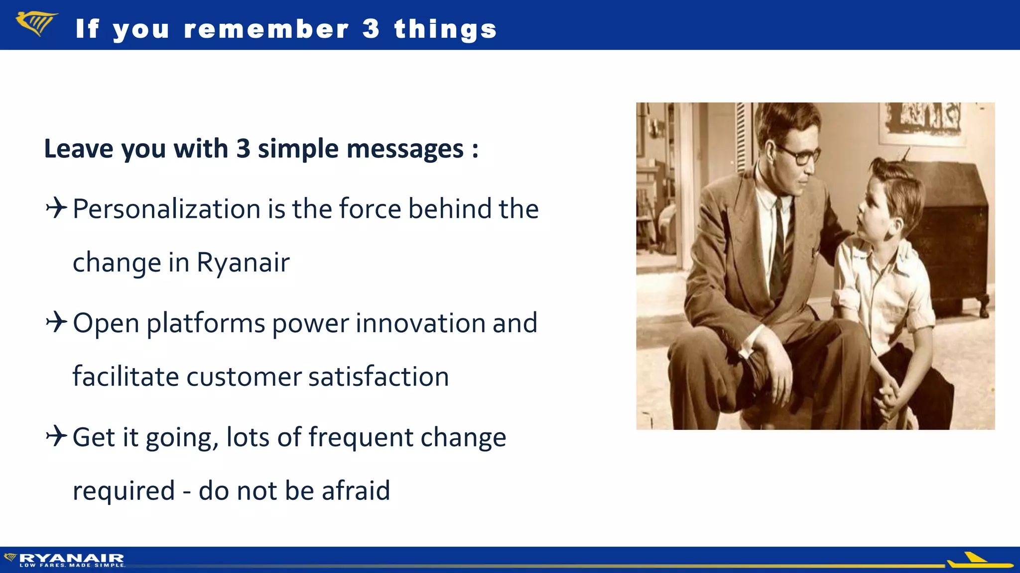 © Ryanair 2014
Leave you with 3 simple messages :
Personalization is the force behind the
change in Ryanair
Open platforms power innovation and
facilitate customer satisfaction
Get it going, lots of frequent change
required - do not be afraid
If you remember 3 things
 