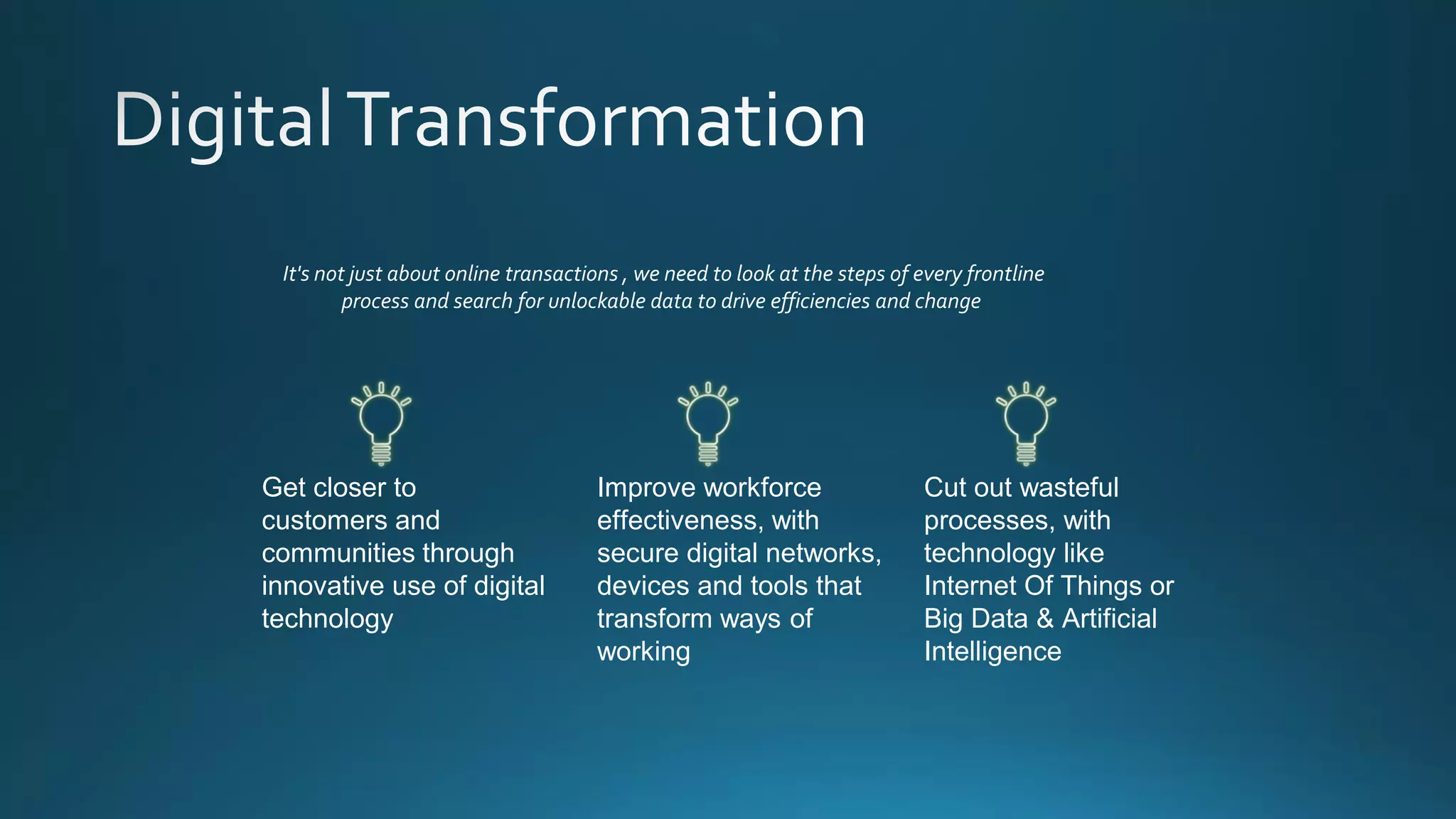 Improve workforce
effectiveness, with
secure digital networks,
devices and tools that
transform ways of
working
Get closer to
customers and
communities through
innovative use of digital
technology
Cut out wasteful
processes, with
technology like
Internet Of Things or
Big Data & Artificial
Intelligence
It's not just about online transactions , we need to look at the steps of every frontline
process and search for unlockable data to drive efficiencies and change
 