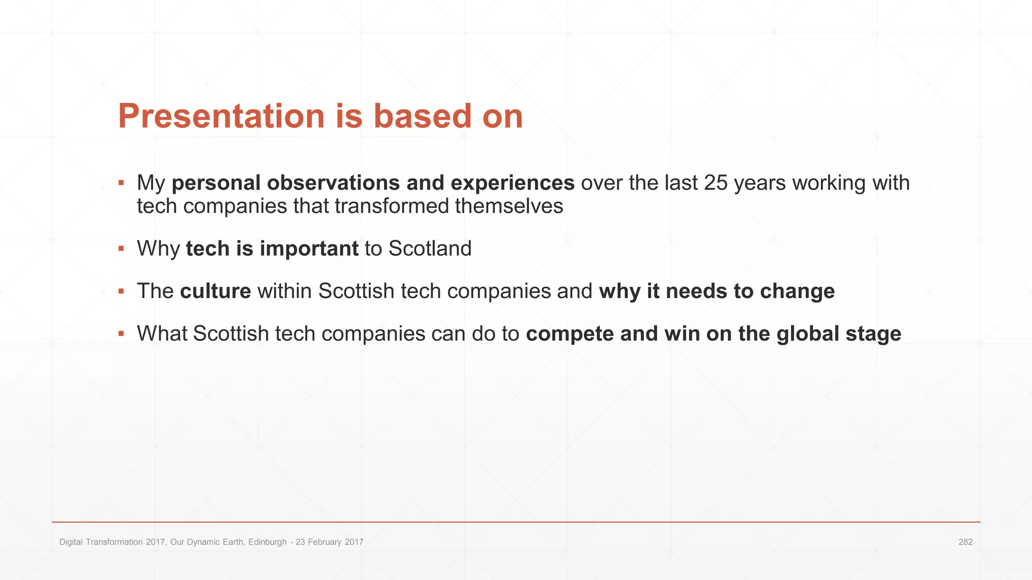 Presentation is based on
▪ My personal observations and experiences over the last 25 years working with
tech companies that transformed themselves
▪ Why tech is important to Scotland
▪ The culture within Scottish tech companies and why it needs to change
▪ What Scottish tech companies can do to compete and win on the global stage
Digital Transformation 2017, Our Dynamic Earth, Edinburgh - 23 February 2017 282
 
