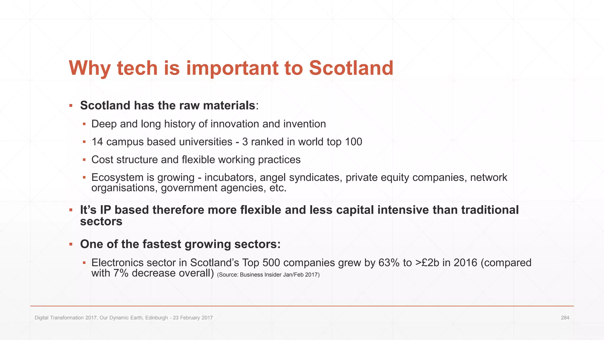 Why tech is important to Scotland
▪ Scotland has the raw materials:
▪ Deep and long history of innovation and invention
▪ 14 campus based universities - 3 ranked in world top 100
▪ Cost structure and flexible working practices
▪ Ecosystem is growing - incubators, angel syndicates, private equity companies, network
organisations, government agencies, etc.
▪ It’s IP based therefore more flexible and less capital intensive than traditional
sectors
▪ One of the fastest growing sectors:
▪ Electronics sector in Scotland’s Top 500 companies grew by 63% to >£2b in 2016 (compared
with 7% decrease overall) (Source: Business Insider Jan/Feb 2017)
Digital Transformation 2017, Our Dynamic Earth, Edinburgh - 23 February 2017 284
 